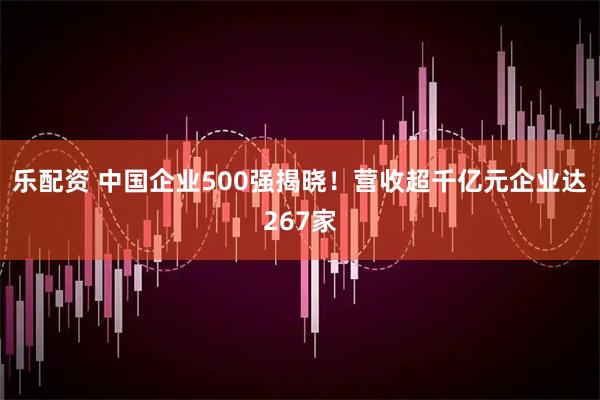 乐配资 中国企业500强揭晓！营收超千亿元企业达267家