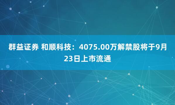 群益证券 和顺科技：4075.00万解禁股将于9月23日上市流通