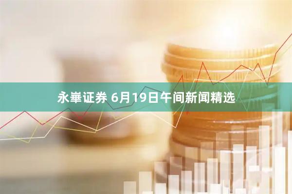 永崋证券 6月19日午间新闻精选