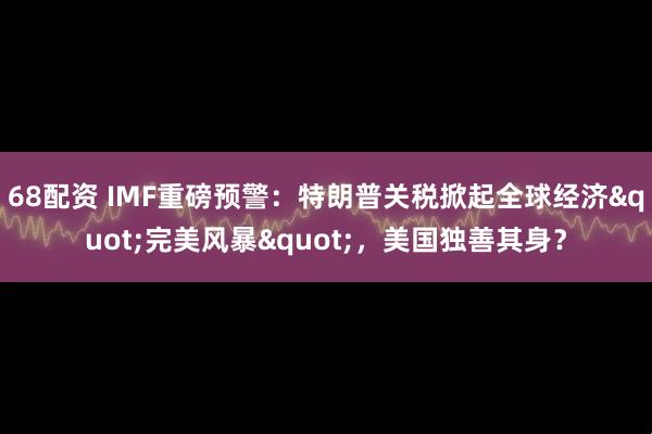 68配资 IMF重磅预警：特朗普关税掀起全球经济"完美风暴"，美国独善其身？