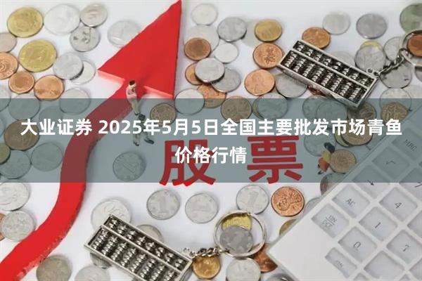大业证券 2025年5月5日全国主要批发市场青鱼价格行情