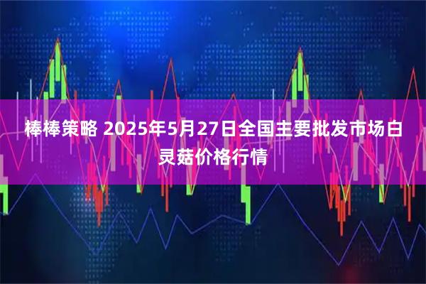 棒棒策略 2025年5月27日全国主要批发市场白灵菇价格行情