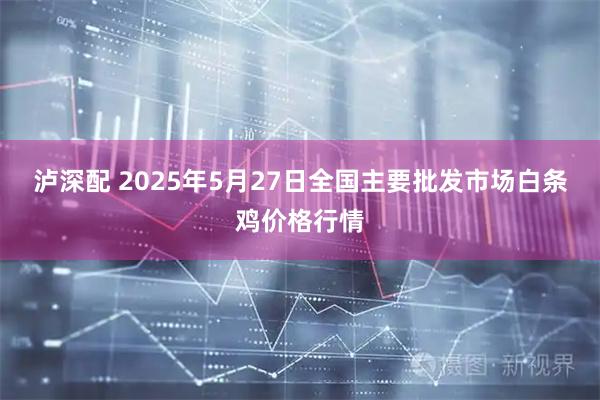 泸深配 2025年5月27日全国主要批发市场白条鸡价格行情