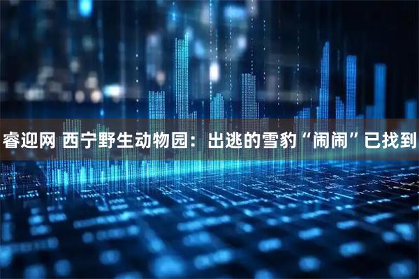 睿迎网 西宁野生动物园：出逃的雪豹“闹闹”已找到