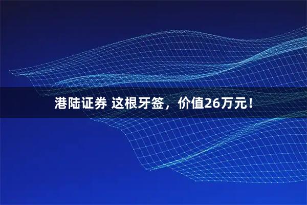 港陆证券 这根牙签，价值26万元！