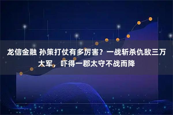 龙信金融 孙策打仗有多厉害？一战斩杀仇敌三万大军，吓得一郡太守不战而降