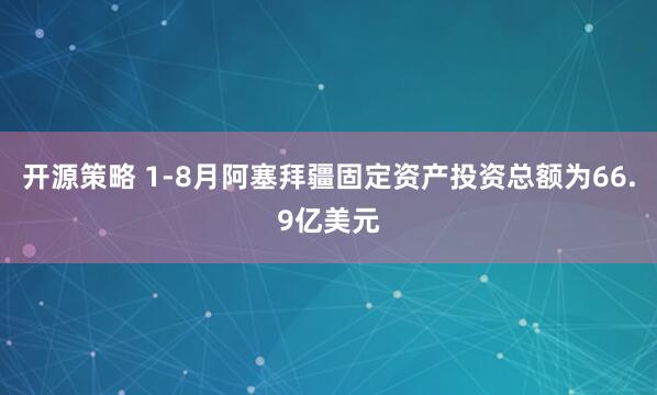 开源策略 1-8月阿塞拜疆固定资产投资总额为66.9亿美元