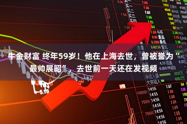 牛金财富 终年59岁！他在上海去世，曾被誉为“最帅展昭”，去世前一天还在发视频