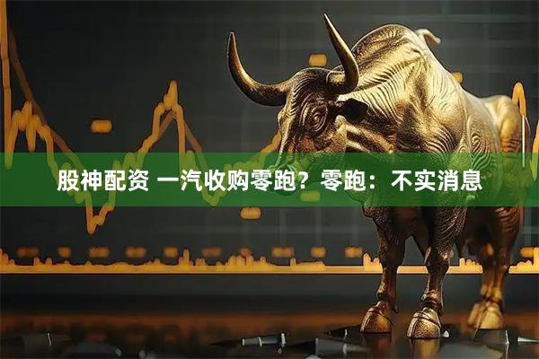 股神配资 一汽收购零跑？零跑：不实消息
