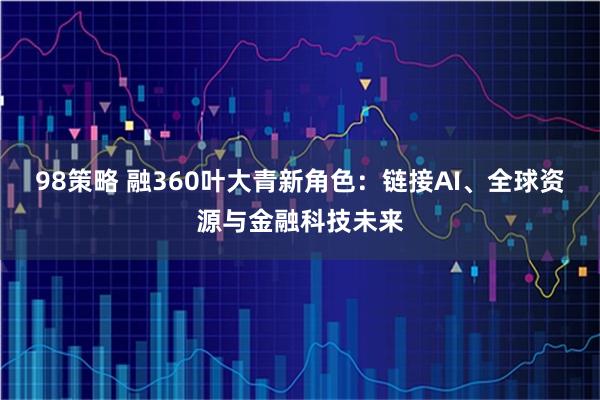 98策略 融360叶大青新角色：链接AI、全球资源与金融科技未来