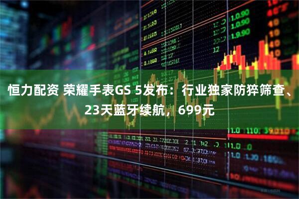 恒力配资 荣耀手表GS 5发布：行业独家防猝筛查、23天蓝牙续航，699元