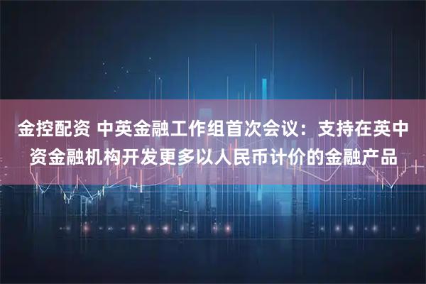 金控配资 中英金融工作组首次会议：支持在英中资金融机构开发更多以人民币计价的金融产品