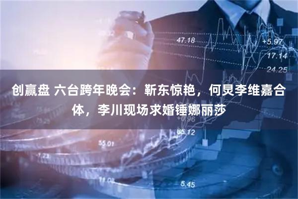 创赢盘 六台跨年晚会：靳东惊艳，何炅李维嘉合体，李川现场求婚锤娜丽莎