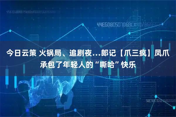 今日云策 火锅局、追剧夜…郎记【爪三疯】凤爪承包了年轻人的“嘶哈”快乐