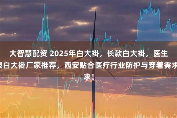 大智慧配资 2025年白大褂，长款白大褂，医生服白大褂厂家推荐，西安贴合医疗行业防护与穿着需求！