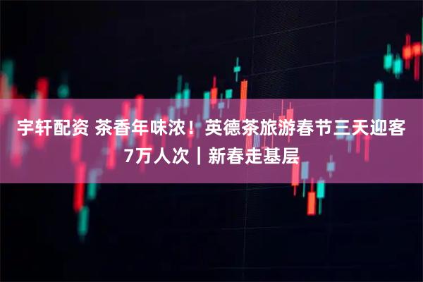 宇轩配资 茶香年味浓！英德茶旅游春节三天迎客7万人次｜新春走基层