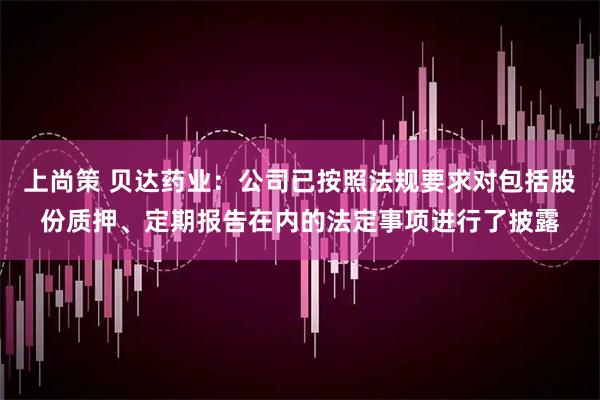 上尚策 贝达药业：公司已按照法规要求对包括股份质押、定期报告在内的法定事项进行了披露