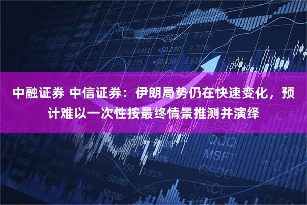 中融证券 中信证券：伊朗局势仍在快速变化，预计难以一次性按最终情景推测并演绎